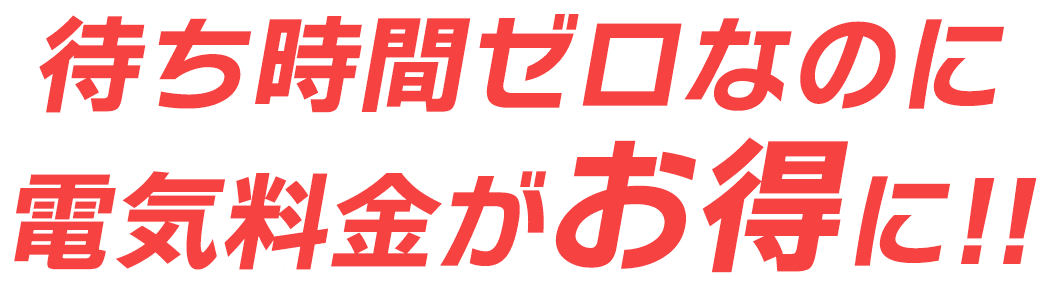 待ち時間ゼロなのに電気料金がお得に!!